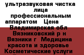 ультразвуковая чистка лица профессиональным аппаратом › Цена ­ 400 - Владимирская обл., Вязниковский р-н, Вязники г. Медицина, красота и здоровье » Косметические услуги   . Владимирская обл.,Вязниковский р-н